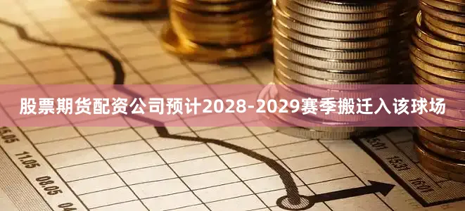 股票期货配资公司预计2028-2029赛季搬迁入该球场
