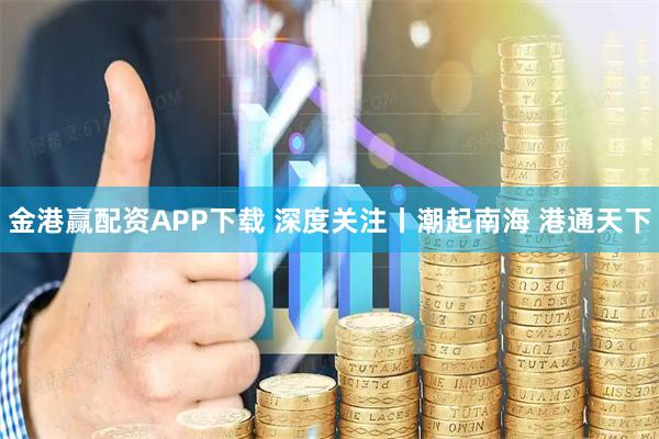 金港赢配资APP下载 深度关注丨潮起南海 港通天下
