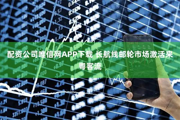 配资公司唯信网APP下载 长航线邮轮市场激活来粤客流