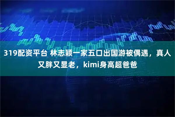 319配资平台 林志颖一家五口出国游被偶遇,真人又胖又显老,kimi身高超爸爸