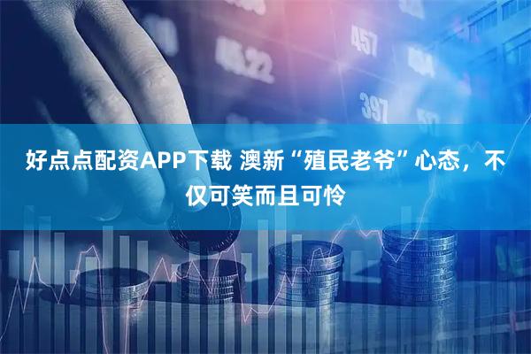 好点点配资APP下载 澳新“殖民老爷”心态，不仅可笑而且可怜