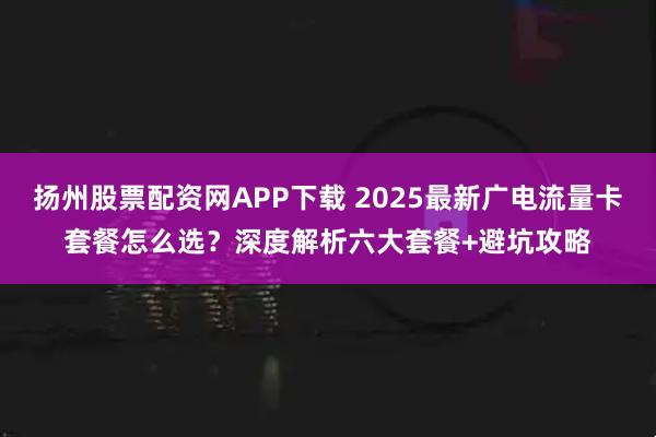 扬州股票配资网APP下载 2025最新广电流量卡套餐怎么选？深度解析六大套餐+避坑攻略
