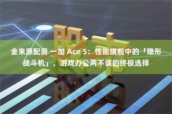 金来源配资 一加 Ace 5:性能旗舰中的「隐形战斗机」,游戏办公两不误的终极选择