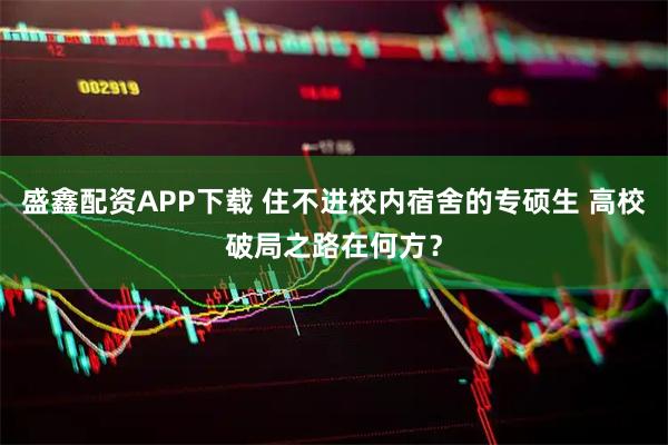 盛鑫配资APP下载 住不进校内宿舍的专硕生 高校破局之路在何方？