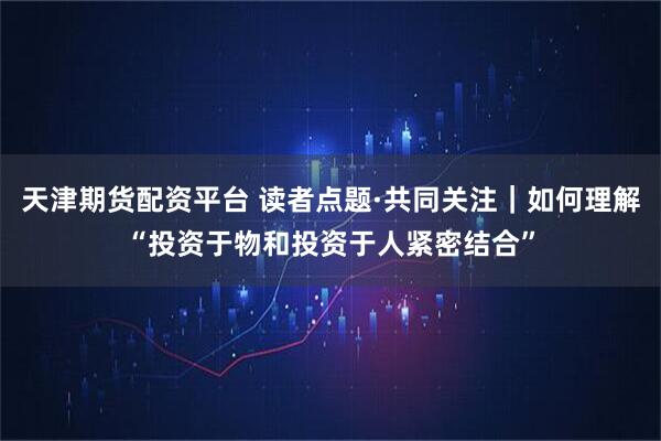 天津期货配资平台 读者点题·共同关注|如何理解“投资于物和投资于人紧密结合”