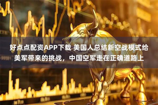 好点点配资APP下载 美国人总结新空战模式给美军带来的挑战，中国空军走在正确道路上