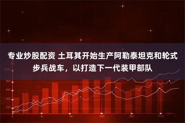 专业炒股配资 土耳其开始生产阿勒泰坦克和轮式步兵战车，以打造下一代装甲部队