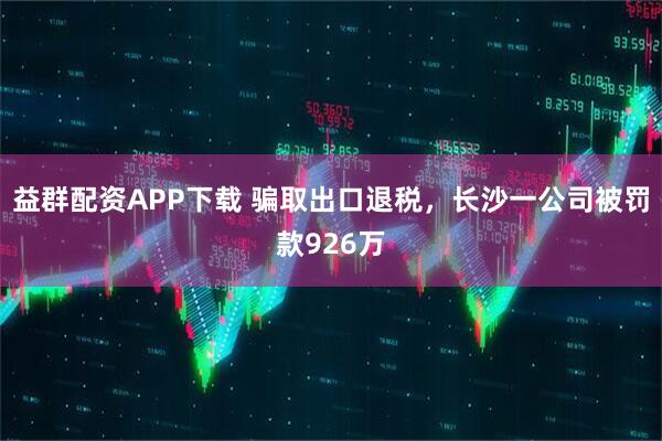 益群配资APP下载 骗取出口退税，长沙一公司被罚款926万
