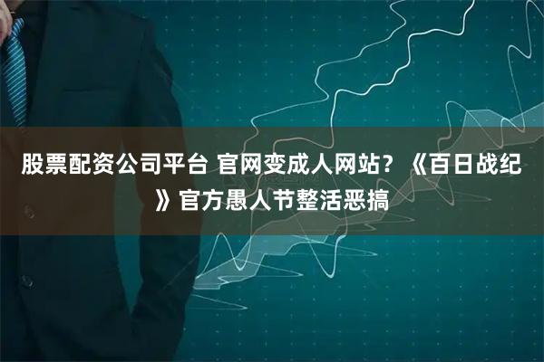 股票配资公司平台 官网变成人网站？《百日战纪》官方愚人节整活恶搞