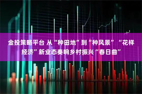 金投策略平台 从“种田地”到“种风景” “花样经济”新业态奏响乡村振兴“春日曲”