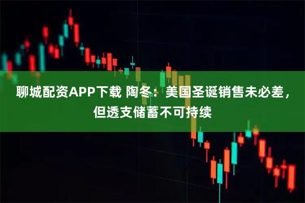 聊城配资APP下载 陶冬：美国圣诞销售未必差，但透支储蓄不可持续