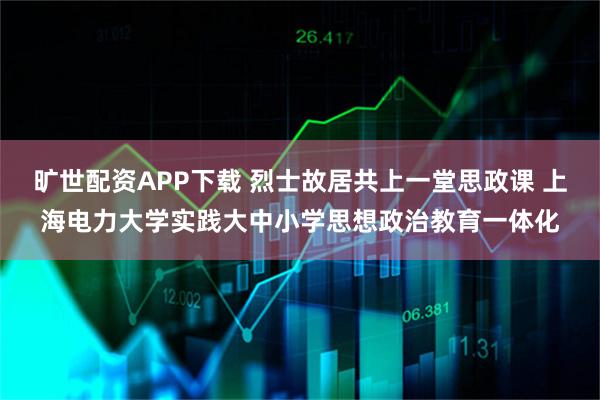 旷世配资APP下载 烈士故居共上一堂思政课 上海电力大学实践大中小学思想政治教育一体化