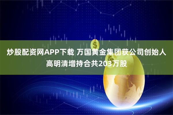 炒股配资网APP下载 万国黄金集团获公司创始人高明清增持合共203万股