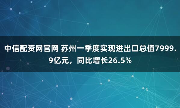 中信配资网官网 苏州一季度实现进出口总值7999.9亿元，同比增长26.5%