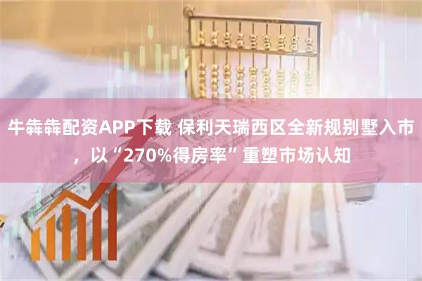 牛犇犇配资APP下载 保利天瑞西区全新规别墅入市，以“270%得房率”重塑市场认知