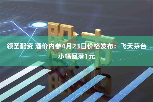 领圣配资 酒价内参4月23日价格发布：飞天茅台小幅回落1元