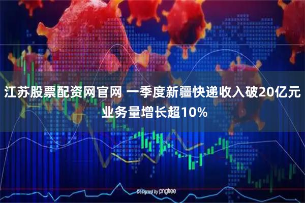 江苏股票配资网官网 一季度新疆快递收入破20亿元 业务量增长超10%