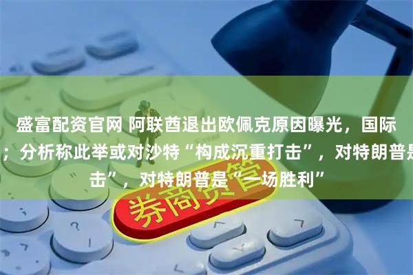 盛富配资官网 阿联酋退出欧佩克原因曝光，国际油价大幅波动；分析称此举或对沙特“构成沉重打击”，对特朗普是“一场胜利”