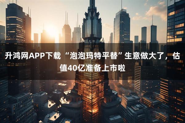 升鸿网APP下载 “泡泡玛特平替”生意做大了，估值40亿准备上市啦