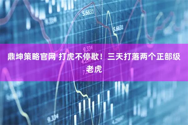 鼎坤策略官网 打虎不停歇！三天打落两个正部级老虎