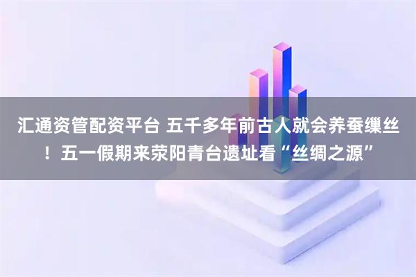 汇通资管配资平台 五千多年前古人就会养蚕缫丝！五一假期来荥阳青台遗址看“丝绸之源”