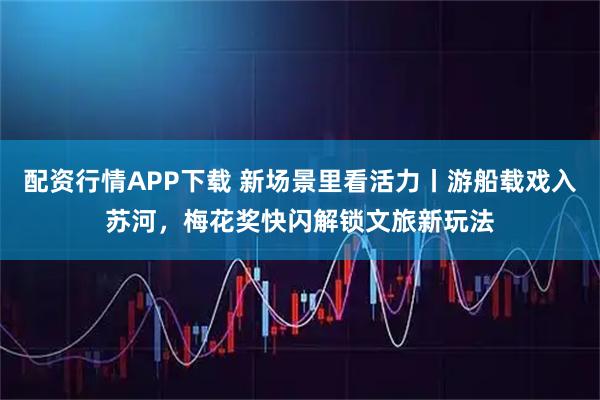 配资行情APP下载 新场景里看活力丨游船载戏入苏河，梅花奖快闪解锁文旅新玩法