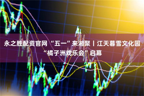 永之胜配资官网 “五一”来湘聚丨江天暮雪文化园“橘子洲戏乐会”启幕