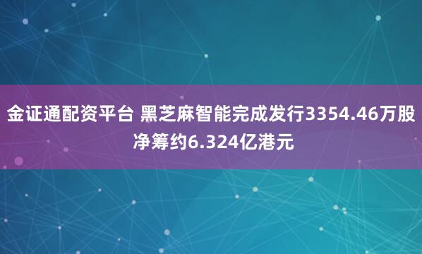 金证通配资平台 黑芝麻智能完成发行3354.46万股 净筹约6.324亿港元