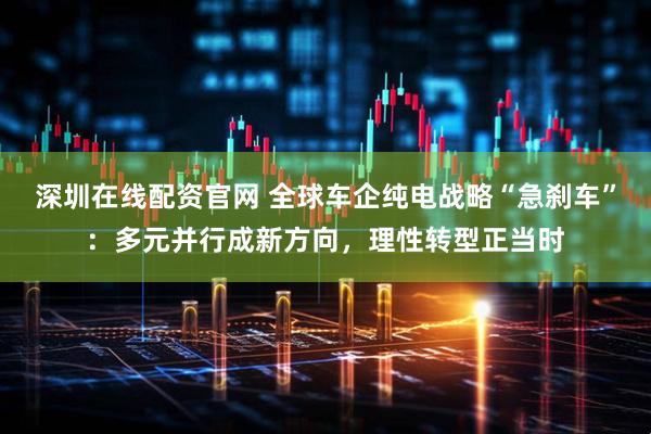 深圳在线配资官网 全球车企纯电战略“急刹车”：多元并行成新方向，理性转型正当时