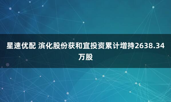 星速优配 滨化股份获和宜投资累计增持2638.34万股