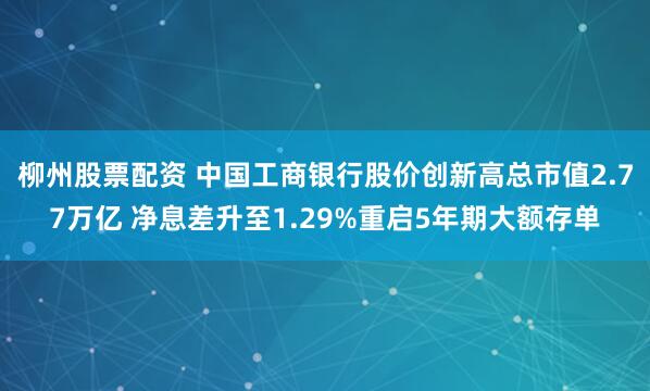 柳州股票配资 中国工商银行股价创新高总市值2.77万亿 净息差升至1.29%重启5年期大额存单