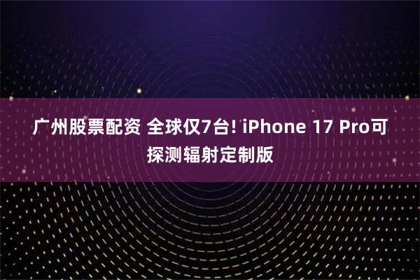 广州股票配资 全球仅7台! iPhone 17 Pro可探测辐射定制版