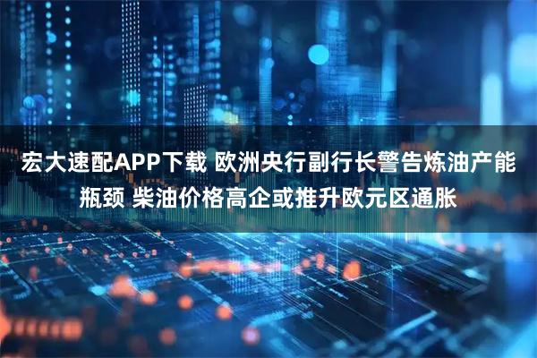 宏大速配APP下载 欧洲央行副行长警告炼油产能瓶颈 柴油价格高企或推升欧元区通胀