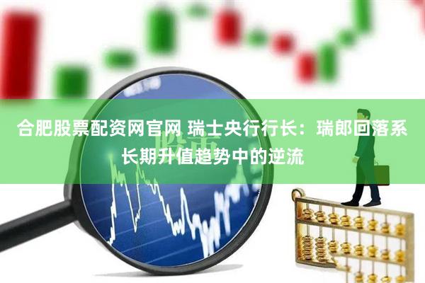 合肥股票配资网官网 瑞士央行行长：瑞郎回落系长期升值趋势中的逆流